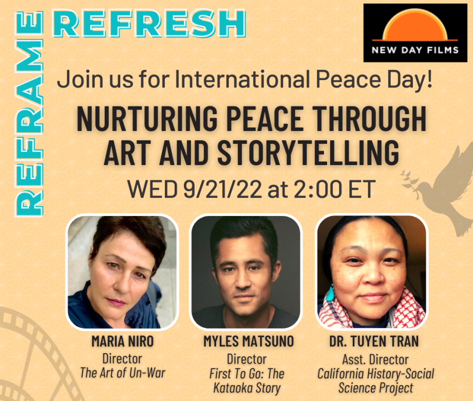 A flyer for Reframe and Refresh for New Day Films. Text: "Join us for International Peace Day! Wednesday, 9/21/22 at 2:00PM Eastern." Featuring Maria Niro, Director, The Art of Un-War, Myles Matsuno, Director, First To Go, Dr. Tuyen Tran, Assistant Director, California History-Social Science Project" 