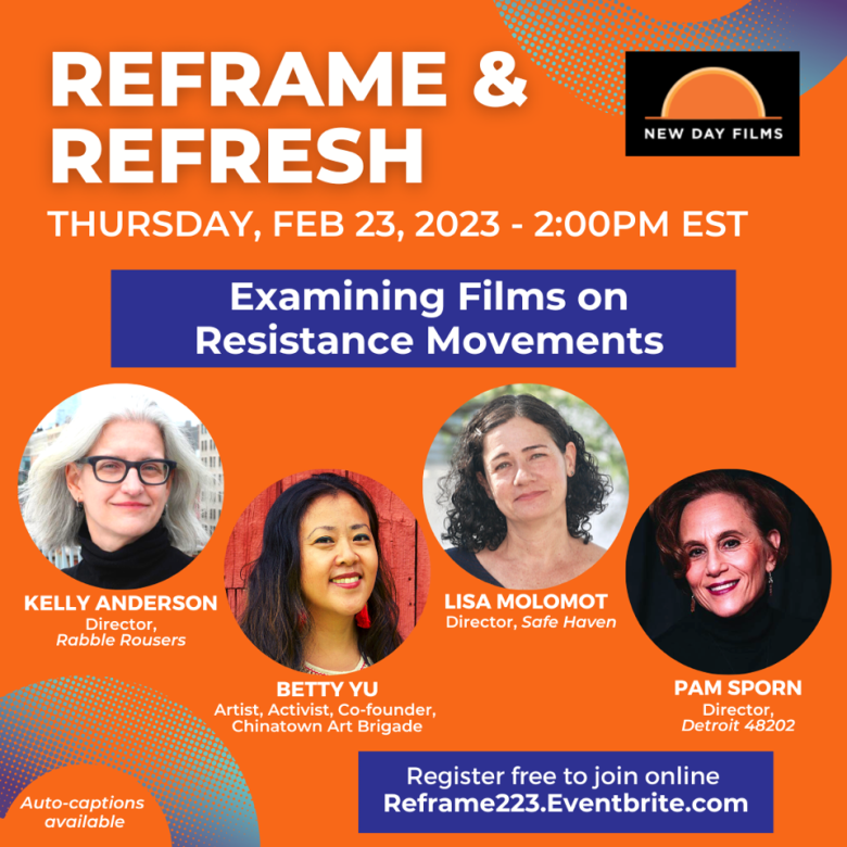 Flyer for Reframe and Refresh Thursday Feb 23, 2023 2:00pm EST Examining Films on Resistance Movements. Image has New Day Films logo in upper right corner with an orange background and portraits of four women Kelly Anderson director, Rabble Rousers, Betty Yu, artist, activist co-founder Chinatown Art Brigade, Lisa Molomot, Director, Safe Haven, Pam Sporn, Director, Detroit 48202. Text on bottom reads Auto-captions available, register free to join online Reframe223.Eventbrite.com