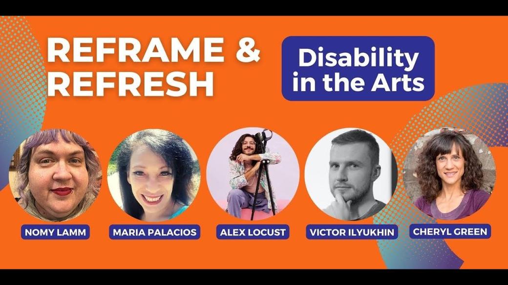 Advertisement for Reframe & Refresh Disability in the Arts with headshots of the panelists and moderator: Nomy Lamm, Maria Palacios, Alex Locust, Victor Ilyukhin, and Cheryl Green