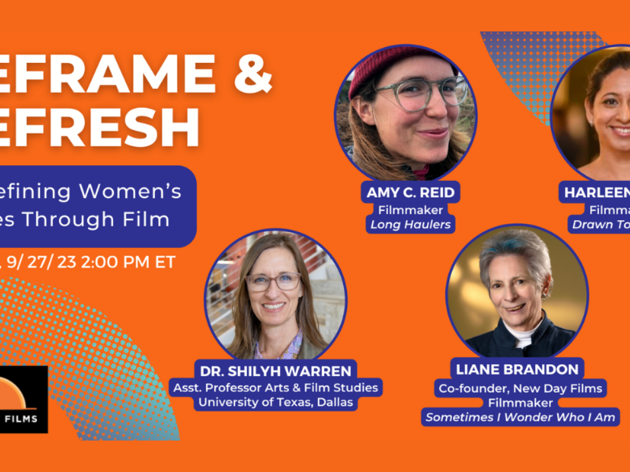 [Image description: Graphic with orange background and purple gradient half circles on corners. New Day Films Logo in lower right corner, text reads Reframe and Refresh Wednesday 9/27/23 2pm ET. Four photos of people in circles Amy C. Reid Filmmaker Long Haulers, Liane Brandon Co-founder New Day Films Filmmaker Sometimes I Wonder Who I Am, Dr. Shilyh Warren Asst. Dean of Graduate Studies Asst. Professor Arts & Film Studies University of Texas Dallas, Harleen Singh Filmmaker Drawn Together.]